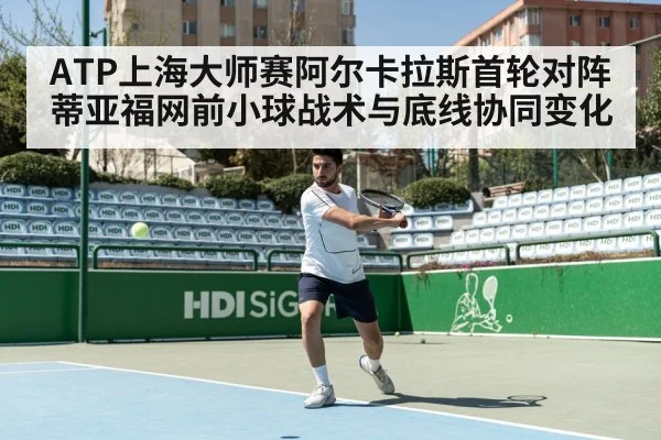 ATP上海大师赛阿尔卡拉斯首轮对阵蒂亚福网前小球战术与底线协同变化