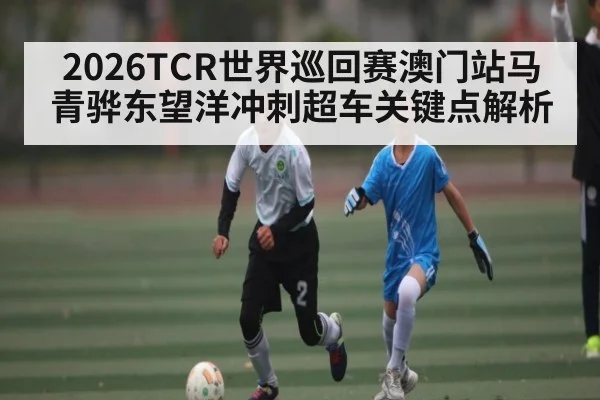 2026TCR世界巡回赛澳门站马青骅东望洋冲刺超车关键点解析