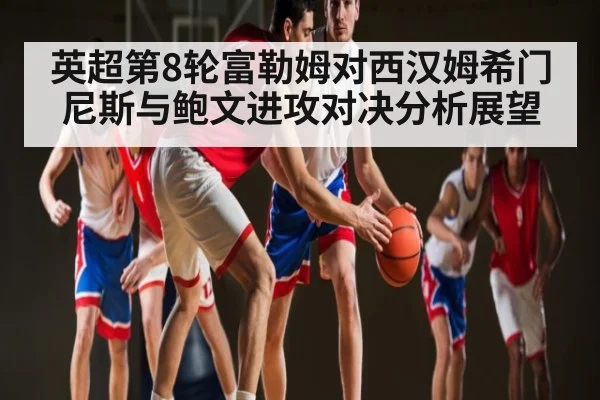 英超第8轮富勒姆对西汉姆希门尼斯与鲍文进攻对决分析展望