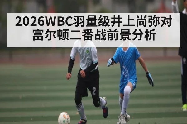 2026WBC羽量级井上尚弥对富尔顿二番战前景分析