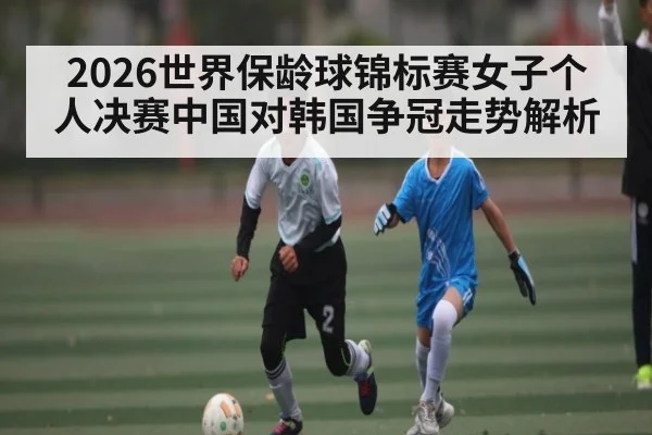 2026世界保龄球锦标赛女子个人决赛中国对韩国争冠走势解析